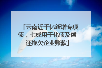云南近千亿新增专项债，七成用于化债及偿还拖欠企业账款