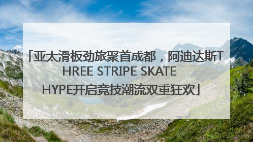 亚太滑板劲旅聚首成都，阿迪达斯THREE STRIPE SKATE HYPE开启竞技潮流双重狂欢