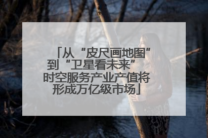 从“皮尺画地图”到“卫星看未来” 时空服务产业产值将形成万亿级市场