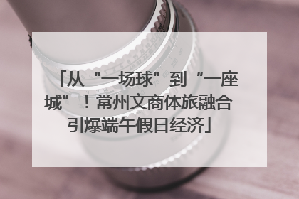 从“一场球”到“一座城”！常州文商体旅融合引爆端午假日经济