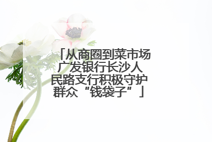 从商圈到菜市场 广发银行长沙人民路支行积极守护群众“钱袋子”