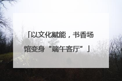 以文化赋能，书香场馆变身“端午客厅”
