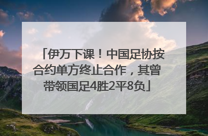 伊万下课！中国足协按合约单方终止合作，其曾带领国足4胜2平8负