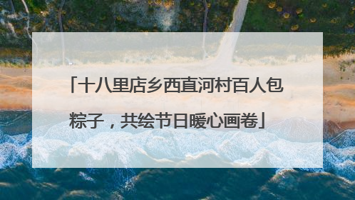 十八里店乡西直河村百人包粽子，共绘节日暖心画卷