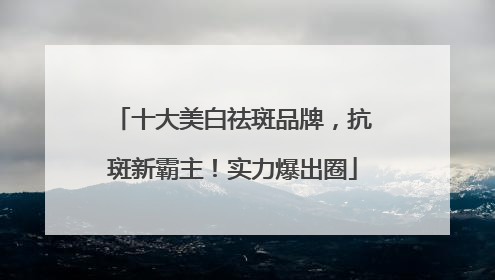 十大美白祛斑品牌，抗斑新霸主！实力爆出圈