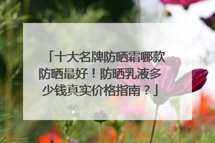 十大名牌防晒霜哪款防晒最好！防晒乳液多少钱真实价格指南？