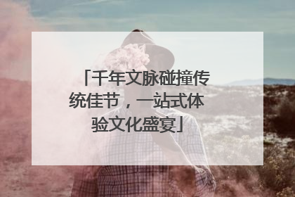 千年文脉碰撞传统佳节，一站式体验文化盛宴