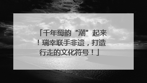 千年蜀韵“潮”起来！瑞幸联手非遗，打造行走的文化符号！