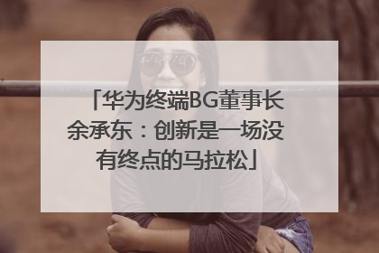 华为终端BG董事长余承东：创新是一场没有终点的马拉松