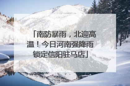 南防暴雨，北迎高温！今日河南强降雨锁定信阳驻马店
