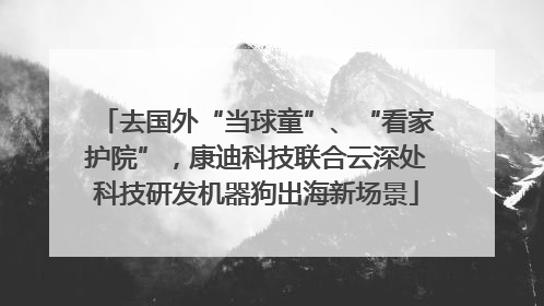 去国外“当球童”、“看家护院”，康迪科技联合云深处科技研发机器狗出海新场景