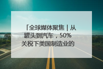 全球媒体聚焦｜从罐头到汽车，50%关税下美国制造业的“生死劫”