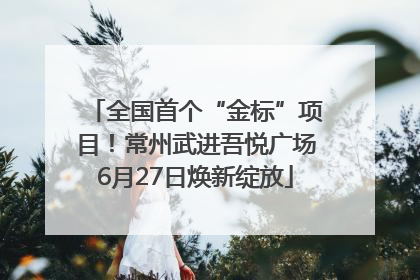 全国首个“金标”项目！常州武进吾悦广场6月27日焕新绽放