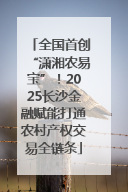 全国首创“潇湘农易宝”！2025长沙金融赋能打通农村产权交易全链条