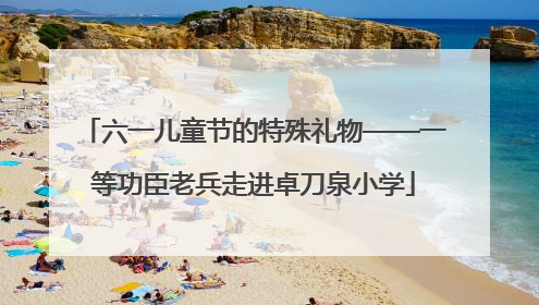 六一儿童节的特殊礼物——一等功臣老兵走进卓刀泉小学