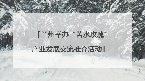 兰州举办“苦水玫瑰”产业发展交流推介活动