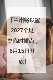 兰州将设置2027个瓜果临时摊点，6月15日开放