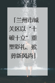 兰州市城关区以“十破十立”重塑彩礼、殡葬新风尚