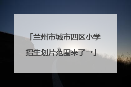 兰州市城市四区小学招生划片范围来了→