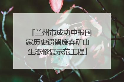 兰州市成功申报国家历史遗留废弃矿山生态修复示范工程