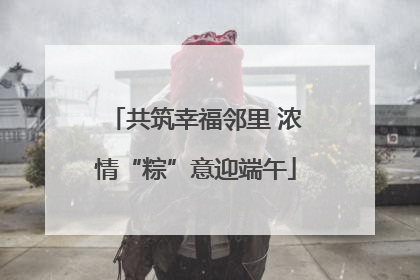 共筑幸福邻里 浓情“粽”意迎端午
