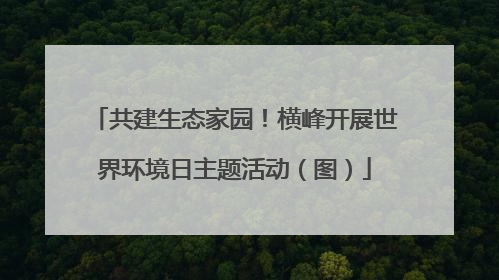 共建生态家园！横峰开展世界环境日主题活动（图）