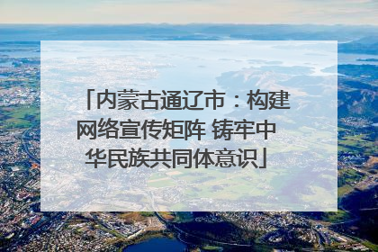 内蒙古通辽市：构建网络宣传矩阵 铸牢中华民族共同体意识