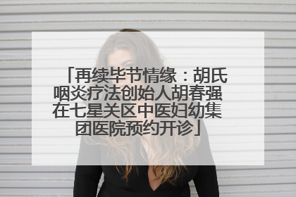 再续毕节情缘：胡氏咽炎疗法创始人胡春强在七星关区中医妇幼集团医院预约开诊