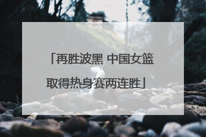 再胜波黑 中国女篮取得热身赛两连胜