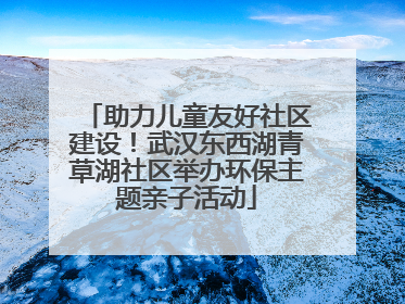 助力儿童友好社区建设！武汉东西湖青草湖社区举办环保主题亲子活动