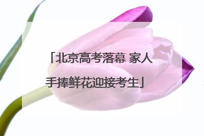 北京高考落幕 家人手捧鲜花迎接考生