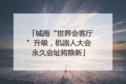 城南“世界会客厅”升级，机器人大会永久会址将焕新