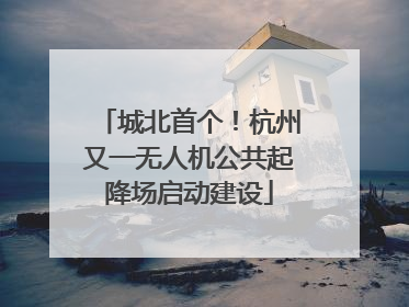 城北首个！杭州又一无人机公共起降场启动建设