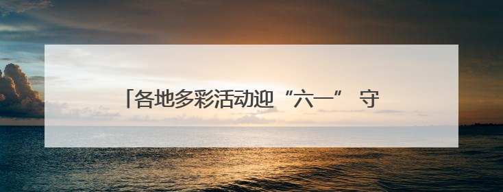 各地多彩活动迎“六一” 守护红色根脉做新时代好少年