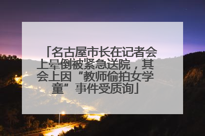 名古屋市长在记者会上晕倒被紧急送院，其会上因“教师偷拍女学童”事件受质询