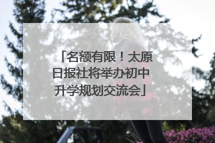 名额有限！太原日报社将举办初中升学规划交流会