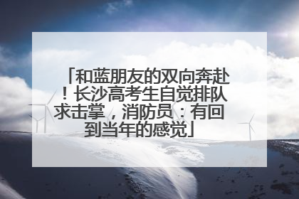 和蓝朋友的双向奔赴！长沙高考生自觉排队求击掌，消防员：有回到当年的感觉