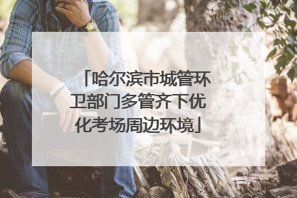 哈尔滨市城管环卫部门多管齐下优化考场周边环境