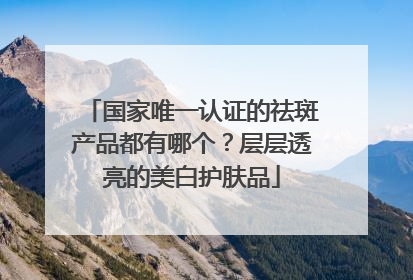 国家唯一认证的祛斑产品都有哪个？层层透亮的美白护肤品