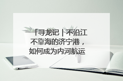 寻龙记｜不沿江不靠海的济宁港，如何成为内河航运的“绝对主力”