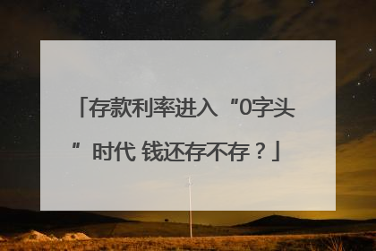 存款利率进入“0字头”时代 钱还存不存？