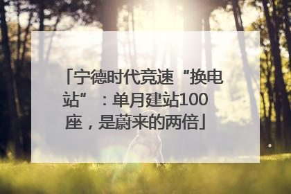 宁德时代竞速“换电站”：单月建站100座，是蔚来的两倍