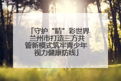 守护“睛”彩世界 兰州市打造三方共管新模式筑牢青少年视力健康防线