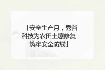 安全生产月，秀谷科技为农田土壤修复筑牢安全防线