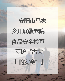 安阳市马家乡开展敬老院食品安全检查 守护“舌尖上的安全”