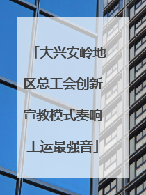 大兴安岭地区总工会创新宣教模式奏响工运最强音
