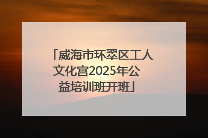 威海市环翠区工人文化宫2025年公益培训班开班