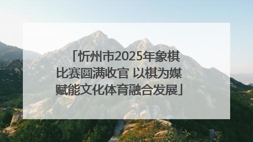 忻州市2025年象棋比赛圆满收官 以棋为媒赋能文化体育融合发展