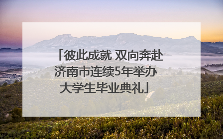 彼此成就 双向奔赴 济南市连续5年举办大学生毕业典礼