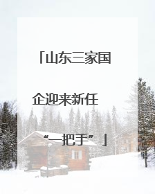 山东三家国企迎来新任 “一把手”